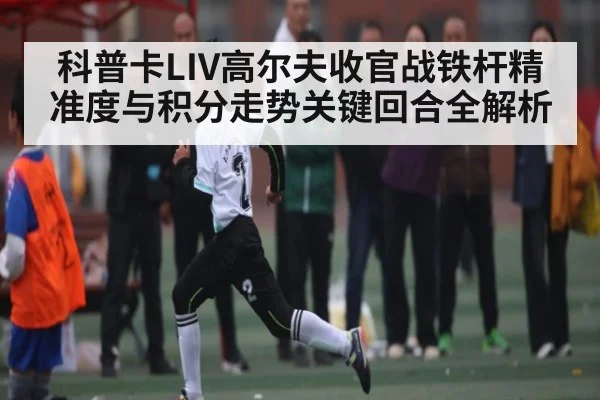 科普卡LIV高尔夫收官战铁杆精准度与积分走势关键回合全解析